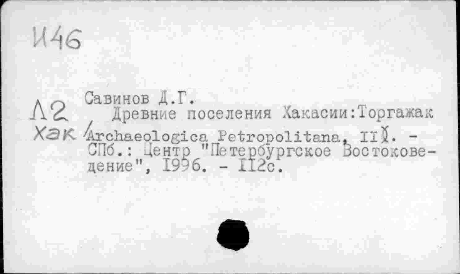 ﻿И А є
к о Савинов Д.Г.
/\ < древние поселения Хакасии:Торгажак Х<ЭК 4rchaeologica Petropolitana, Il5. -
СПб.: центр "Петербургское Зостохсове-цение", 1996. - 112с.